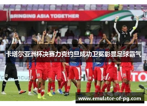 卡塔尔亚洲杯决赛力克约旦成功卫冕彰显足球霸气