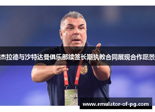 杰拉德与沙特达曼俱乐部续签长期执教合同展现合作愿景 杰拉德与沙特达曼俱乐部续签长期执教合同展现合作愿景