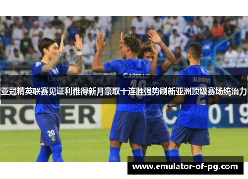 亚冠精英联赛见证利雅得新月豪取十连胜强势刷新亚洲顶级赛场统治力