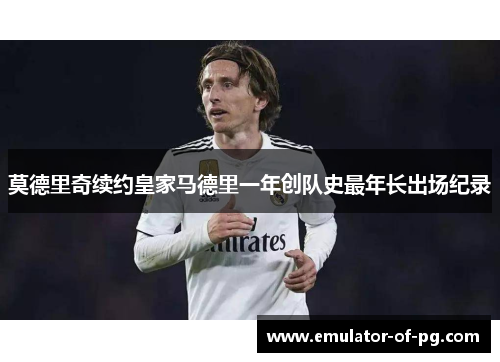 莫德里奇续约皇家马德里一年创队史最年长出场纪录 莫德里奇续约皇家马德里一年创队史最年长出场纪录