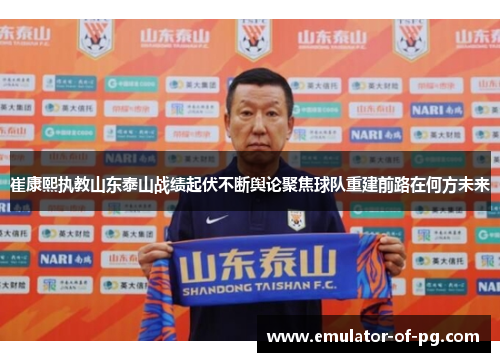 崔康熙执教山东泰山战绩起伏不断舆论聚焦球队重建前路在何方未来
