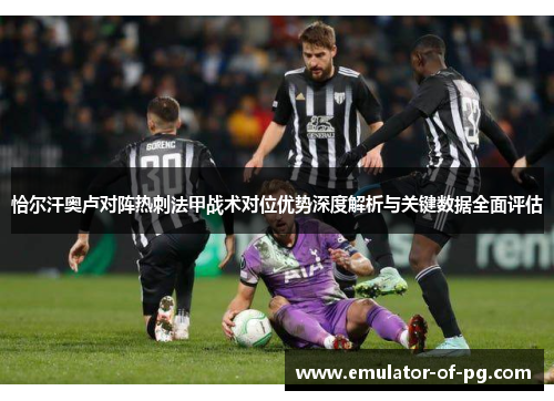 恰尔汗奥卢对阵热刺法甲战术对位优势深度解析与关键数据全面评估