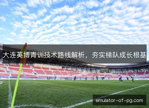 大连英博青训技术路线解析,夯实梯队成长根基 大连英博青训技术路线解析,夯实梯队成长根基